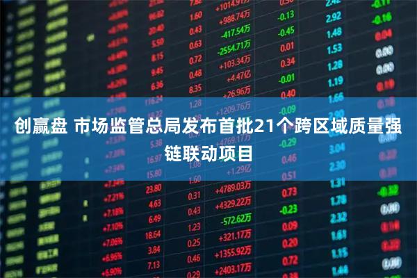 创赢盘 市场监管总局发布首批21个跨区域质量强链联动项目