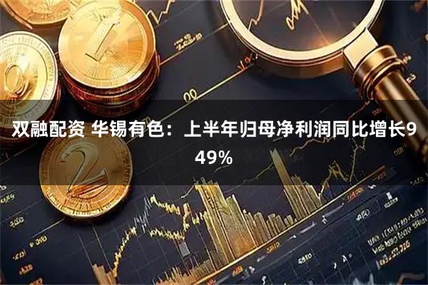 双融配资 华锡有色：上半年归母净利润同比增长949%