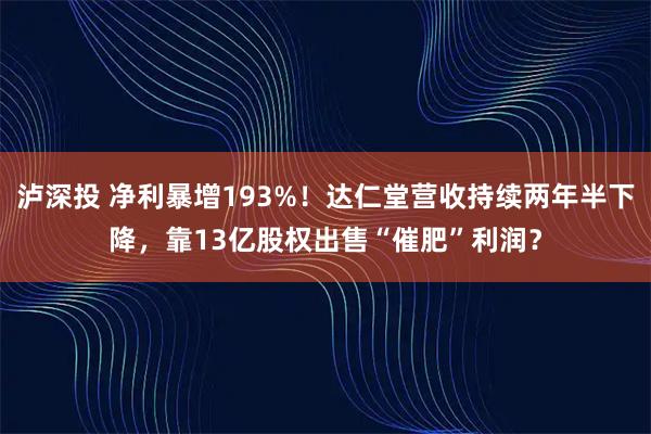 泸深投 净利暴增193%！达仁堂营收持续两年半下降，靠13亿股权出售“催肥”利润？