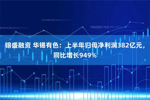 镕盛融资 华锡有色：上半年归母净利润382亿元，同比增长949%