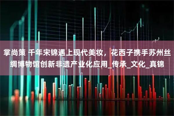 掌尚策 千年宋锦遇上现代美妆，花西子携手苏州丝绸博物馆创新非遗产业化应用_传承_文化_真锦