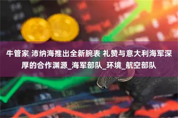 牛管家 沛纳海推出全新腕表 礼赞与意大利海军深厚的合作渊源_海军部队_环境_航空部队