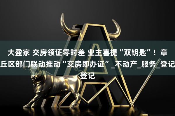 大盈家 交房领证零时差 业主喜提“双钥匙”！章丘区部门联动推动“交房即办证”_不动产_服务_登记
