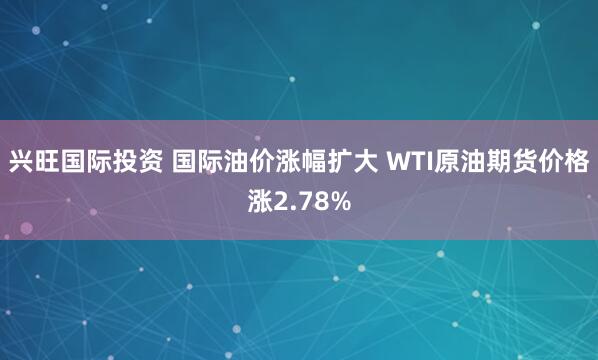兴旺国际投资 国际油价涨幅扩大 WTI原油期货价格涨2.78%