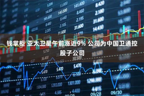 钱掌柜 亚太卫星午前涨近9% 公司为中国卫通控股子公司
