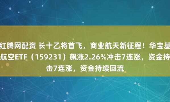 红腾网配资 长十乙将首飞，商业航天新征程！华宝基金通用航空ETF（159231）飙涨2.26%冲击7连涨，资金持续回流