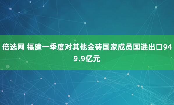 倍选网 福建一季度对其他金砖国家成员国进出口949.9亿元