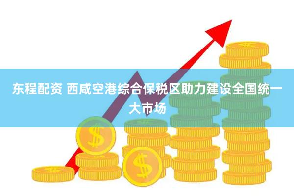 东程配资 西咸空港综合保税区助力建设全国统一大市场
