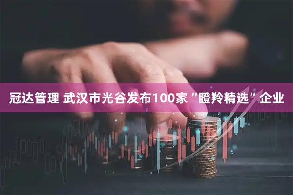 冠达管理 武汉市光谷发布100家“瞪羚精选”企业