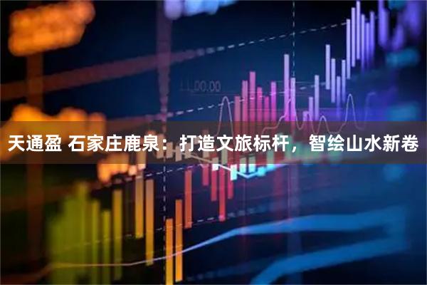 天通盈 石家庄鹿泉：打造文旅标杆，智绘山水新卷